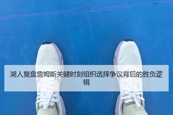 湖人复盘詹姆斯关键时刻组织选择争议背后的胜负逻辑