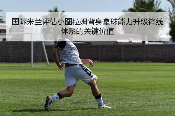 国际米兰评估小图拉姆背身拿球能力升级锋线体系的关键价值